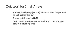 Quicksort for Small Arrays
• For very small arrays (N<= 20), quicksort does not perform
as well as insertion sort
• A good cutoff range is N=10
• Switching to insertion sort for small arrays can save about
15% in the running time
 