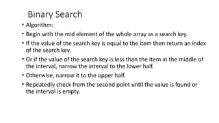 Binary Search
• Algorithm:
• Begin with the mid element of the whole array as a search key.
• If the value of the search key is equal to the item then return an index
of the search key.
• Or if the value of the search key is less than the item in the middle of
the interval, narrow the interval to the lower half.
• Otherwise, narrow it to the upper half.
• Repeatedly check from the second point until the value is found or
the interval is empty.
 