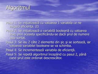 Algoritmul
Pasul 1: Se iniţializează cu valoarea 1 variabila ce ne
asigură eficienţa. (t)
Pasul 2: Se iniţializează o variabilă booleană cu valoarea
true, prin aceasta specificându-se dacă şirul de numere
este sortat.
Pasul 3: Se iau 2 câte 2 elemente din şir, şi se sortează, iar
valoarea variabilei booleane se va schimba.
Pasul 4: Se incrementează variabila de eficienţă.
Pasul 5: Se repetă algoritmul începând cu pasul 2, până
cand şirul este ordonat descrescător.
 
