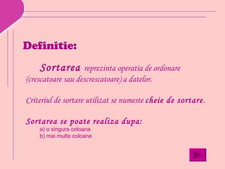 Definitie:
    Sortarea       reprezinta operatia de ordonare
(crescatoare sau descrescatoare) a datelor.

Criteriul de sortare utilizat se numeste cheie de sortare.

Sortarea se poate realiza dupa:
    a) o singura coloana
    b) mai multe coloane
 