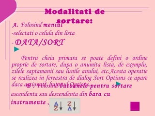 Modalitati de
                sortare:
A. Folosind meniul
-selectati o celula din lista
- DATA/SORT
 ►
     Pentru cheia primara se poate defini o ordine
proprie de sortare, dupa o anumita lista, de exemplu,
zilele saptamanii sau lunile anului, etc.Acesta operatie
se realizea in fereastra de dialog Sort Optiuns ce apare
daca actionati butonul Options…            ►
       B . Folosind butoanele pentru sortare
ascendenta sau descendenta din bara cu
instrumente Standard
 