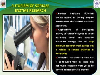 FUTURISM OF SORTASE
ENZYME RESEARCH
46
 Further Structure -function
studies needed to identify enzyme
determinants that control substrate
specificity.
 Applications of sortagging
activity of sortase enzymes to be an
extremely useful and versatile
molecular biology tool but very
minimum research work carried out
in related to sortase enzymes in
world wide
Antibiotic resistance threats has
to be focused more in India but
not much research work yet to be
carried related sortase enzyme
 