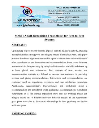 SORT: A Self-Organizing Trust Model for Peer-to-Peer
Systems
ABSTRACT:
Open nature of peer-to-peer systems exposes them to malicious activity. Building
trust relationships among peers can mitigate attacks of malicious peers. This paper
presents distributed algorithms that enable a peer to reason about trustworthiness of
other peers based on past interactions and recommendations. Peers create their own
trust network in their proximity by using local information available and do not try
to learn global trust information. Two contexts of trust, service, and
recommendation contexts are defined to measure trustworthiness in providing
services and giving recommendations. Interactions and recommendations are
evaluated based on importance, recentness, and peer satisfaction parameters.
Additionally, recommender’s trustworthiness and confidence about a
recommendation are considered while evaluating recommendations. Simulation
experiments on a file sharing application show that the proposed model can
mitigate attacks on 16 different malicious behavior models. In the experiments,
good peers were able to form trust relationships in their proximity and isolate
malicious peers.
EXISTING SYSTEM:
 