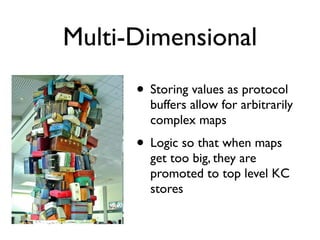 Multi-Dimensional
      • Storing values as protocol
        buffers allow for arbitrarily
        complex maps
      • Logic so that when maps
        get too big, they are
        promoted to top level KC
        stores
 