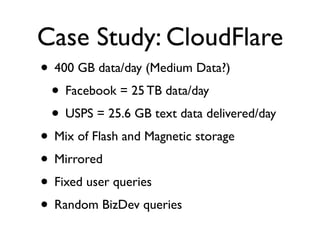 Case Study: CloudFlare
• 400 GB data/day (Medium Data?)
 • Facebook = 25 TB data/day
 • USPS = 25.6 GB text data delivered/day
• Mix of Flash and Magnetic storage
• Mirrored
• Fixed user queries
• Random BizDev queries
 