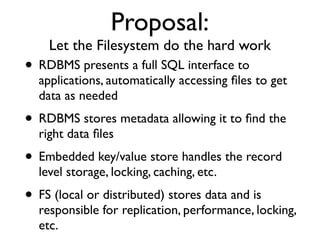 Proposal:
    Let the Filesystem do the hard work
• RDBMS presents a full SQL interface to
  applications, automatically accessing ﬁles to get
  data as needed
• RDBMS stores metadata allowing it to ﬁnd the
  right data ﬁles
• Embedded key/value store handles the record
  level storage, locking, caching, etc.
• FS (local or distributed) stores data and is
  responsible for replication, performance, locking,
  etc.
 