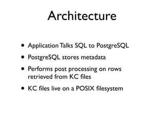 Architecture

• Application Talks SQL to PostgreSQL
• PostgreSQL stores metadata
• Performs post processing on rows
  retrieved from KC ﬁles
• KC ﬁles live on a POSIX ﬁlesystem
 