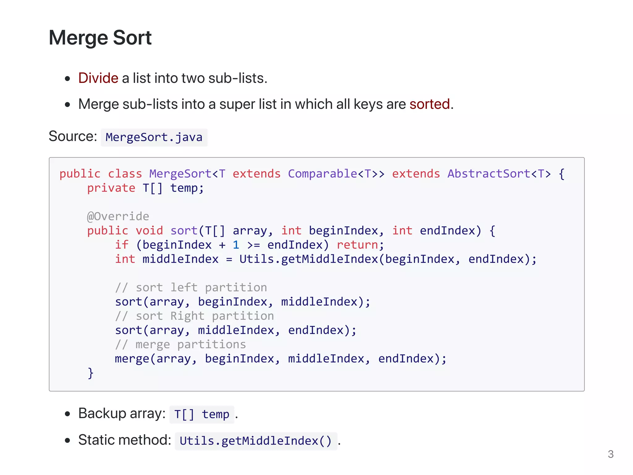 MergeSort.java
public class MergeSort<T extends Comparable<T>> extends AbstractSort<T> {
private T[] temp;
@Override
public void sort(T[] array, int beginIndex, int endIndex) {
if (beginIndex + 1 >= endIndex) return;
int middleIndex = Utils.getMiddleIndex(beginIndex, endIndex);
// sort left partition
sort(array, beginIndex, middleIndex);
// sort Right partition
sort(array, middleIndex, endIndex);
// merge partitions
merge(array, beginIndex, middleIndex, endIndex);
}
T[] temp
Utils.getMiddleIndex()
 