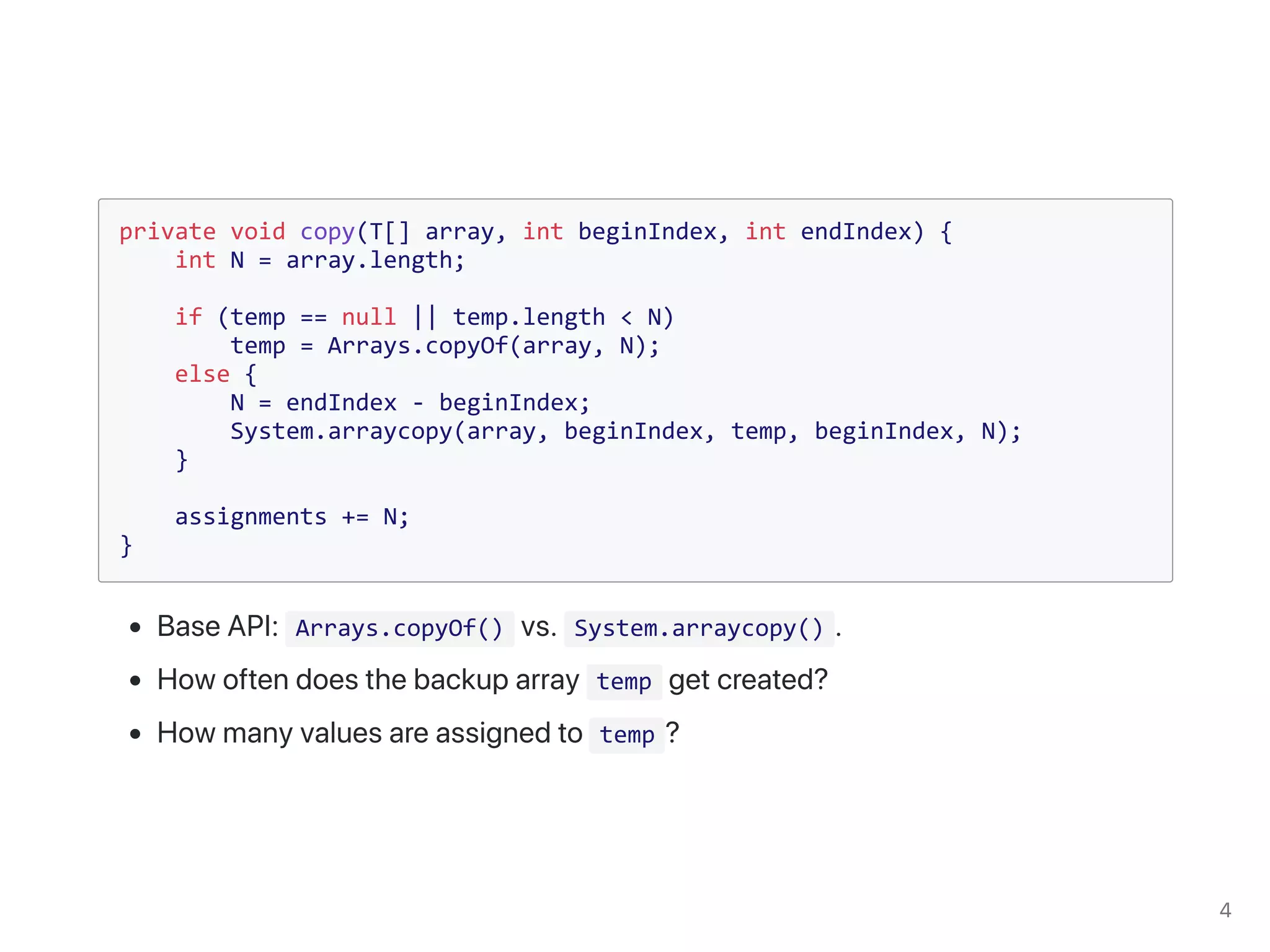 private void copy(T[] array, int beginIndex, int endIndex) {
int N = array.length;
if (temp == null || temp.length < N)
temp = Arrays.copyOf(array, N);
else {
N = endIndex - beginIndex;
System.arraycopy(array, beginIndex, temp, beginIndex, N);
}
assignments += N;
}
Arrays.copyOf() System.arraycopy()
temp
temp
 