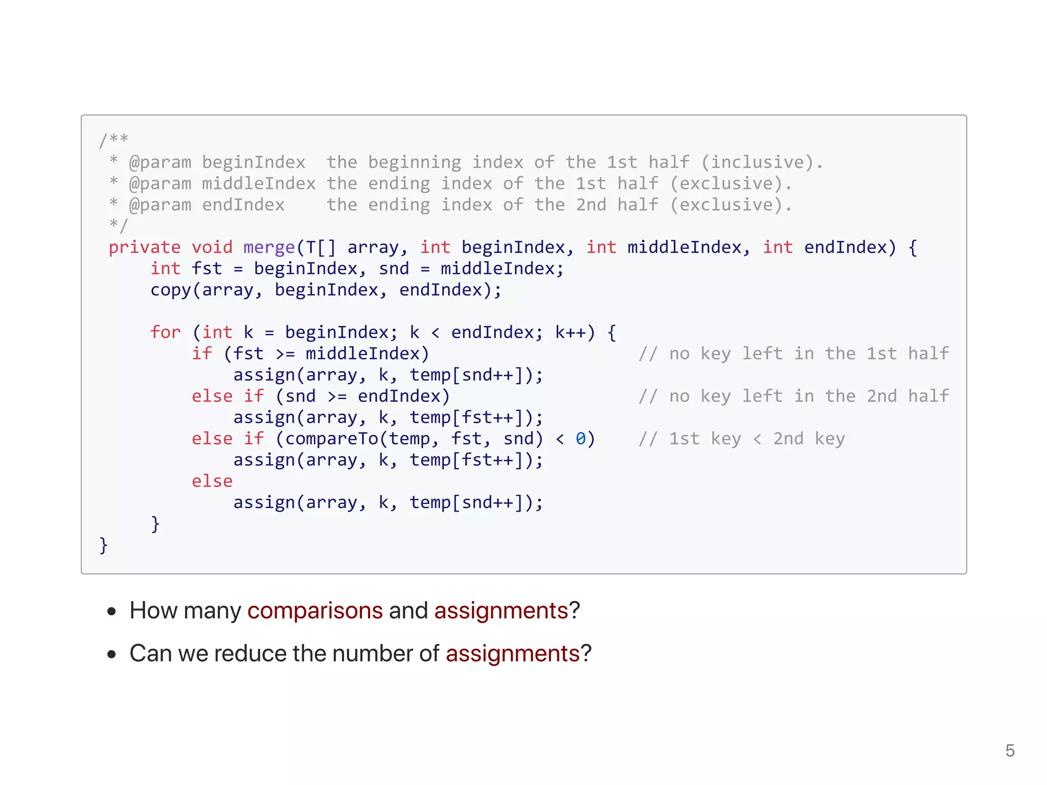 /**
* @param beginIndex the beginning index of the 1st half (inclusive).
* @param middleIndex the ending index of the 1st half (exclusive).
* @param endIndex the ending index of the 2nd half (exclusive).
*/
private void merge(T[] array, int beginIndex, int middleIndex, int endIndex) {
int fst = beginIndex, snd = middleIndex;
copy(array, beginIndex, endIndex);
for (int k = beginIndex; k < endIndex; k++) {
if (fst >= middleIndex) // no key left in the 1st half
assign(array, k, temp[snd++]);
else if (snd >= endIndex) // no key left in the 2nd half
assign(array, k, temp[fst++]);
else if (compareTo(temp, fst, snd) < 0) // 1st key < 2nd key
assign(array, k, temp[fst++]);
else
assign(array, k, temp[snd++]);
}
}
 
