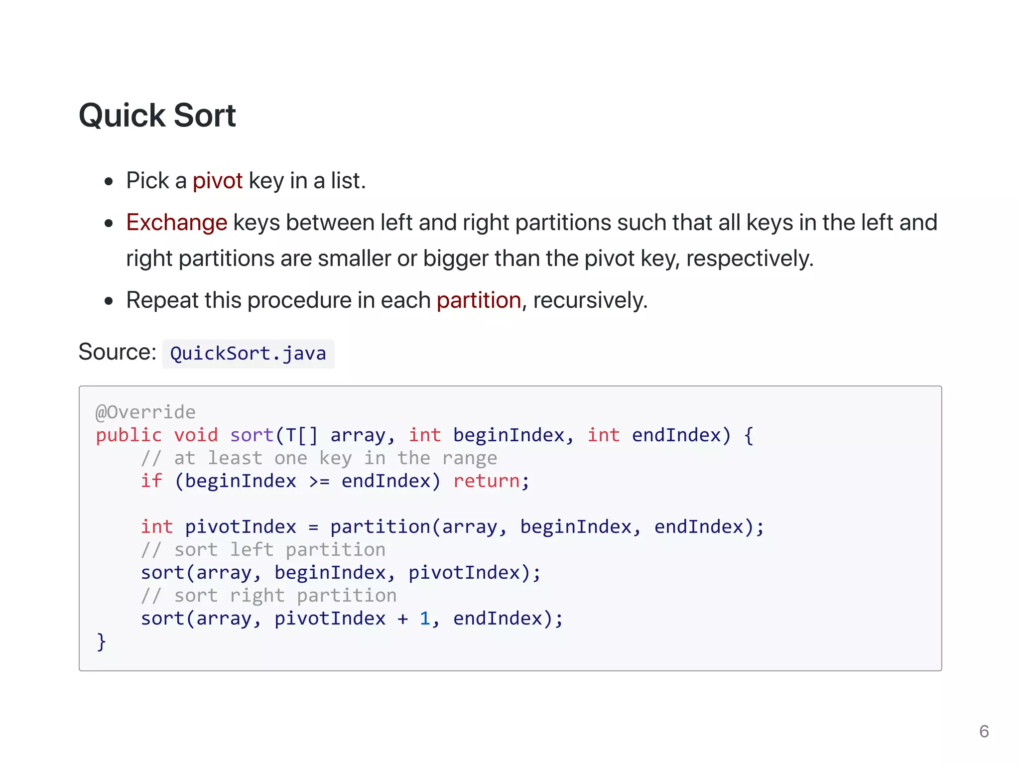QuickSort.java
@Override
public void sort(T[] array, int beginIndex, int endIndex) {
// at least one key in the range
if (beginIndex >= endIndex) return;
int pivotIndex = partition(array, beginIndex, endIndex);
// sort left partition
sort(array, beginIndex, pivotIndex);
// sort right partition
sort(array, pivotIndex + 1, endIndex);
}
 