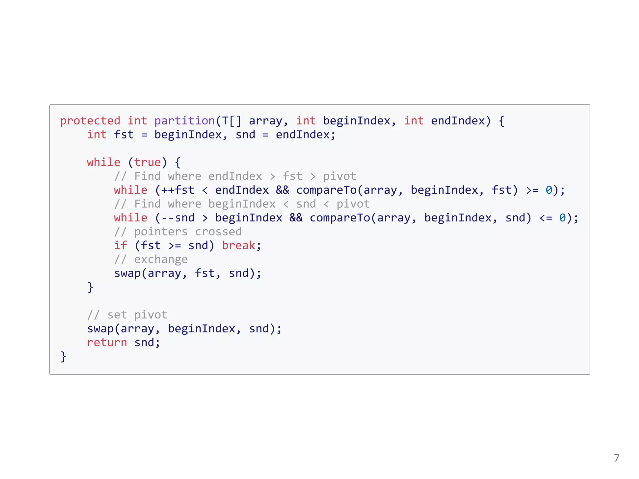 protected int partition(T[] array, int beginIndex, int endIndex) {
int fst = beginIndex, snd = endIndex;
while (true) {
// Find where endIndex > fst > pivot
while (++fst < endIndex && compareTo(array, beginIndex, fst) >= 0);
// Find where beginIndex < snd < pivot
while (--snd > beginIndex && compareTo(array, beginIndex, snd) <= 0);
// pointers crossed
if (fst >= snd) break;
// exchange
swap(array, fst, snd);
}
// set pivot
swap(array, beginIndex, snd);
return snd;
}
 
