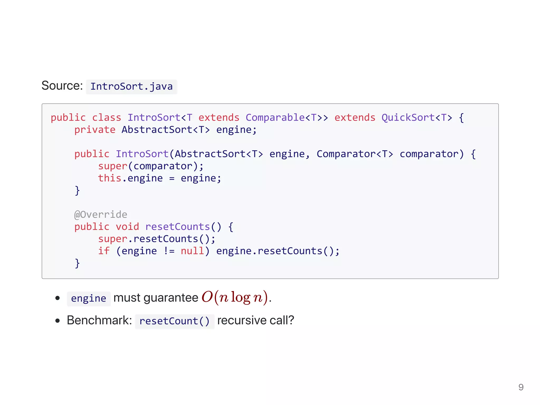 IntroSort.java
public class IntroSort<T extends Comparable<T>> extends QuickSort<T> {
private AbstractSort<T> engine;
public IntroSort(AbstractSort<T> engine, Comparator<T> comparator) {
super(comparator);
this.engine = engine;
}
@Override
public void resetCounts() {
super.resetCounts();
if (engine != null) engine.resetCounts();
}
engine
resetCount()
O(n log n)
 