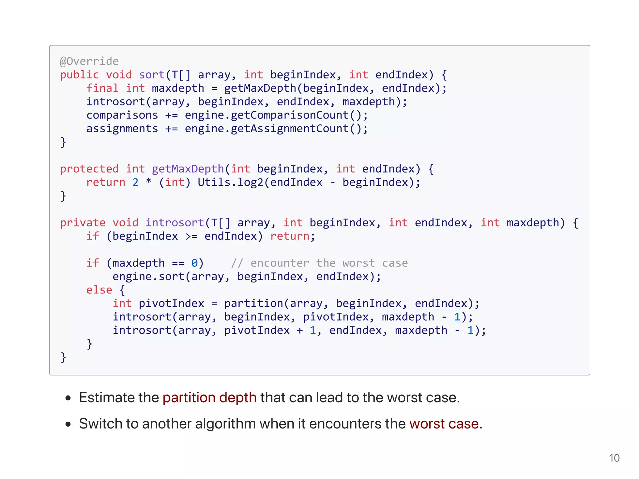 @Override
public void sort(T[] array, int beginIndex, int endIndex) {
final int maxdepth = getMaxDepth(beginIndex, endIndex);
introsort(array, beginIndex, endIndex, maxdepth);
comparisons += engine.getComparisonCount();
assignments += engine.getAssignmentCount();
}
protected int getMaxDepth(int beginIndex, int endIndex) {
return 2 * (int) Utils.log2(endIndex - beginIndex);
}
private void introsort(T[] array, int beginIndex, int endIndex, int maxdepth) {
if (beginIndex >= endIndex) return;
if (maxdepth == 0) // encounter the worst case
engine.sort(array, beginIndex, endIndex);
else {
int pivotIndex = partition(array, beginIndex, endIndex);
introsort(array, beginIndex, pivotIndex, maxdepth - 1);
introsort(array, pivotIndex + 1, endIndex, maxdepth - 1);
}
}
 