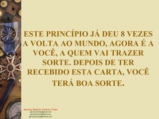 ESTE PRINCÍPIO JÁ DEU 8 VEZES
A VOLTA AO MUNDO, AGORA É A
  VOCÊ, A QUEM VAI TRAZER
    SORTE. DEPOIS DE TER
 RECEBIDO ESTA CARTA, VOCÊ
      TERÁ BOA SORTE.


Galvany Bladimir Valdivia Tirado
     galvanybvtvida@gmail.com
     galvanybvtvida@yahoo.es
    galvanybvtvida@hotmail.com
 