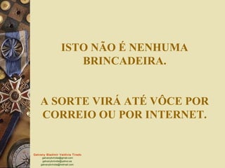 ISTO NÃO É NENHUMA
                       BRINCADEIRA.


    A SORTE VIRÁ ATÉ VÔCE POR
    CORREIO OU POR INTERNET.


Galvany Bladimir Valdivia Tirado
     galvanybvtvida@gmail.com
     galvanybvtvida@yahoo.es
    galvanybvtvida@hotmail.com
 