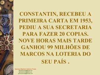 CONSTANTIN, RECEBEU A
     PRIMEIRA CARTA EM 1953,
     PEDIU A SUA SECRETARIA
      PARA FAZER 20 COPIAS.
     NOVE HORAS MAIS TARDE
      GANHOU 99 MILHÕES DE
     MARCOS NA LOTERIA DO
            SEU PAÍS .
Galvany Bladimir Valdivia Tirado
     galvanybvtvida@gmail.com
     galvanybvtvida@yahoo.es
    galvanybvtvida@hotmail.com
 
