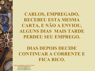 CARLOS, EMPREGADO,
          RECEBEU ESTA MESMA
         CARTA, E NÃO A ENVIOU,
        ALGUNS DIAS MAIS TARDE
         PERDEU SEU EMPREGO.

         DIAS DEPOIS DECIDE
       CONTINUAR A CORRENTE E
             FICA RICO.
Galvany Bladimir Valdivia Tirado
     galvanybvtvida@gmail.com
     galvanybvtvida@yahoo.es
    galvanybvtvida@hotmail.com
 