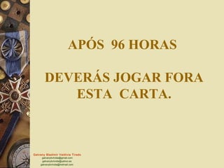 APÓS 96 HORAS

       DEVERÁS JOGAR FORA
          ESTA CARTA.



Galvany Bladimir Valdivia Tirado
     galvanybvtvida@gmail.com
     galvanybvtvida@yahoo.es
    galvanybvtvida@hotmail.com
 