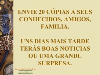 ENVIE 20 CÓPIAS A SEUS
    CONHECIDOS, AMIGOS,
           FAMILIA.

       UNS DIAS MAIS TARDE
       TERÁS BOAS NOTICIAS
         OU UMA GRANDE
            SURPRESA.
Galvany Bladimir Valdivia Tirado
     galvanybvtvida@gmail.com
     galvanybvtvida@yahoo.es
    galvanybvtvida@hotmail.com
 