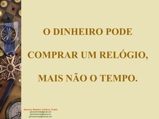O DINHEIRO PODE

   COMPRAR UM RELÓGIO,

              MAIS NÃO O TEMPO.

Galvany Bladimir Valdivia Tirado
     galvanybvtvida@gmail.com
     galvanybvtvida@yahoo.es
    galvanybvtvida@hotmail.com
 