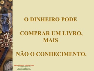 O DINHEIRO PODE

         COMPRAR UM LIVRO,
              MAIS

   NÃO O CONHECIMENTO.
Galvany Bladimir Valdivia Tirado
     galvanybvtvida@gmail.com
     galvanybvtvida@yahoo.es
    galvanybvtvida@hotmail.com
 