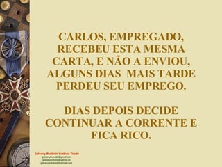 CARLOS, EMPREGADO, RECEBEU ESTA MESMA CARTA, E NÃO A ENVIOU, ALGUNS DIAS  MAIS TARDE PERDEU SEU EMPREGO. DIAS DEPOIS DECIDE CONTINUAR A CORRENTE E FICA RICO. 