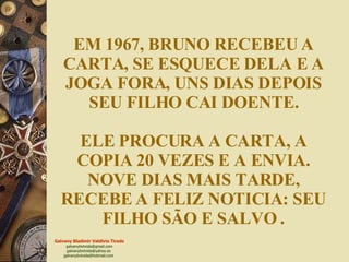 EM 1967, BRUNO RECEBEU A CARTA, SE ESQUECE DELA E A JOGA FORA, UNS DIAS DEPOIS SEU FILHO CAI DOENTE. ELE PROCURA A CARTA, A COPIA 20 VEZES E A ENVIA. NOVE DIAS MAIS TARDE, RECEBE A FELIZ NOTICIA: SEU FILHO SÃO E SALVO   . 