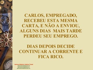 CARLOS, EMPREGADO, RECEBEU ESTA MESMA CARTA, E NÃO A ENVIOU, ALGUNS DIAS  MAIS TARDE PERDEU SEU EMPREGO. DIAS DEPOIS DECIDE CONTINUAR A CORRENTE E FICA RICO. 