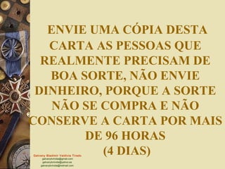 Galvany Bladimir Valdivia Tirado
galvanybvtvida@gmail.com
galvanybvtvida@yahoo.es
galvanybvtvida@hotmail.com
ENVIE UMA CÓPIA DESTA
CARTA AS PESSOAS QUE
REALMENTE PRECISAM DE
BOA SORTE, NÃO ENVIE
DINHEIRO, PORQUE A SORTE
NÃO SE COMPRA E NÃO
CONSERVE A CARTA POR MAIS
DE 96 HORAS
(4 DIAS)
 
