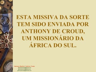 Galvany Bladimir Valdivia Tirado
galvanybvtvida@gmail.com
galvanybvtvida@yahoo.es
galvanybvtvida@hotmail.com
ESTA MISSIVA DA SORTE
TEM SIDO ENVIADA POR
ANTHONY DE CROUD,
UM MISSIONÁRIO DA
ÁFRICA DO SUL.
 