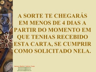 Galvany Bladimir Valdivia Tirado
galvanybvtvida@gmail.com
galvanybvtvida@yahoo.es
galvanybvtvida@hotmail.com
A SORTE TE CHEGARÁS
EM MENOS DE 4 DIAS A
PARTIR DO MOMENTO EM
QUE TENHAS RECEBIDO
ESTA CARTA, SE CUMPRIR
COMO SOLICITADO NELA.
 