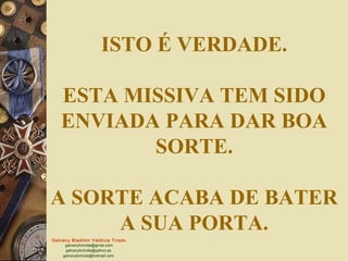 Galvany Bladimir Valdivia Tirado
galvanybvtvida@gmail.com
galvanybvtvida@yahoo.es
galvanybvtvida@hotmail.com
ISTO É VERDADE.
ESTA MISSIVA TEM SIDO
ENVIADA PARA DAR BOA
SORTE.
A SORTE ACABA DE BATER
A SUA PORTA.
 