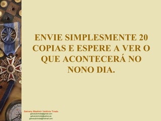Galvany Bladimir Valdivia Tirado
galvanybvtvida@gmail.com
galvanybvtvida@yahoo.es
galvanybvtvida@hotmail.com
ENVIE SIMPLESMENTE 20
COPIAS E ESPERE A VER O
QUE ACONTECERÁ NO
NONO DIA.
 