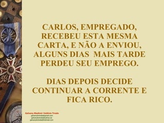 CARLOS, EMPREGADO, RECEBEU ESTA MESMA CARTA, E NÃO A ENVIOU, ALGUNS DIAS  MAIS TARDE PERDEU SEU EMPREGO. DIAS DEPOIS DECIDE CONTINUAR A CORRENTE E FICA RICO. 