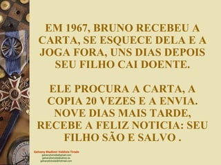 EM 1967, BRUNO RECEBEU A CARTA, SE ESQUECE DELA E A JOGA FORA, UNS DIAS DEPOIS SEU FILHO CAI DOENTE. ELE PROCURA A CARTA, A COPIA 20 VEZES E A ENVIA. NOVE DIAS MAIS TARDE, RECEBE A FELIZ NOTICIA: SEU FILHO SÃO E SALVO   . 