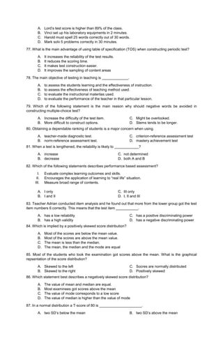 A. Lord’s test score is higher than 89% of the class.
B. Vinci set up his laboratory equipments in 2 minutes.
C. Harold must spell 25 words correctly out of 30 words.
D. Mark solv 5 problems correctly in 30 minutes.
77. What is the main advantage of using table of specification (TOS) when constructing periodic test?
A. It increases the reliability of the test results.
B. It reduces the scoring time.
C. It makes test construction easier.
D. It improves the sampling of content areas
78. The main objective of testing in teaching is _____________.
A. to assess the students learning and the effectiveness of instruction.
B. to assess the effectiveness of teaching method used.
C. to evaluate the instructional materilas used.
D. to evaluate the performance of the teacher in that particular lesson.
79. Which of the following statement is the main reason why should negative words be avoided in
constructing multiple-choice test?
A. Increase the difficulty of the test item.
B. More difficult to construct options.
C. Might be overlooked.
D. Stems tends to be longer.
80. Obtaining a dependable ranking of students is a major concern when using.
A. teacher-made diagnostic test.
B. norm-reference assessment test.
C. criterion-reference assessment test
D. mastery achievement test
81. When a test is lengthened, the reliability is likely to ____________?
A. increase C. not determined
B. decrease D. both A and B
82. Which of the following statements describes performance based assessment?
I. Evaluate complex learning outcomes and skills.
II. Encourages the application of learning to “real life” situation.
III. Measure broad range of contents.
A. I only C. III only
B. I and II D. I, II and III
83. Teacher Adrian conducted iitem analysis and he found out that more from the lower group got the test
item numbers 6 correctly. This means that the test item ___________.
A. has a low reliability
B. has a high validity
C. has a positive discriminating power
D. has a negative discriminating power
84. Which is implied by a positively skewed score distribution?
A. Most of the scores are below the mean value.
B. Most of the scores are above the mean value.
C. The mean is less than the median.
D. The mean, the median and the mode are equal
85. Most of the students who took the examination got scores above the mean. What is the graphical
repsentation of the score distribution?
A. Skewed to the left
B. Skewed to the right
C. Socres are normally distributed
D. Positively skewed
86. Which statement best describes a negatively skewed score distribution?
A. The value of mean and median are equal.
B. Most examinees got scores above the mean
C. The value of mode corresponds to a low score
D. The value of median is higher than the value of mode
87. In a normal distribution a T-score of 80 is _____________________.
A. two SD’s below the mean B. two SD’s above the mean
 