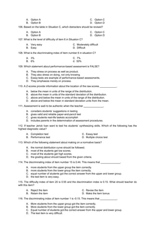 A. Option A
B. Option B
C. Option C
D. Option D
106. Based on the table in Situation C, which distracters should be revised?
A. Option A
B. Option B
C. Option C
D. Option D
107. What is the level of difficulty of item 6 in Situation C?
A. Very easy C. Moderately difficult
B. Easy D. Difficult
108. What is the discriminating index of item number 6 in situation C?
A. 3% C. 7%
B. 6% d. 50%
109. Which statement about performance-based assessment is FALSE?
A. They stress on process as well as product.
B. They also stress on doing, not only knowing
C. Essay tests are example of performance-based assessments.
D. They emphasize merely on process.
110. A Z-scores provide information about the location of the raw scores ____________.
A. below the mean in units of the range of the distribution.
B. above the mean in units of the standard deviation of the distribution.
C. above and below the mean in units of the range of the distribution.
D. above and below the mean in standard deviation units from the mean.
111. Assessment is sadi to be authentic when the teacher ______________.
A. considers students’ suggestions in testing
B. gives valid and reliable paper-and-pencil test
C. gives students real-life tasksto accomplish
D. includes parents in the determination of assessment procedures.
112. If teacher Jerick Ivan want to test his students’ synthesizing skills. Which of the following has the
highest diagnostic value?
A. Completion test C. Essay test
B. Performance test D. Multiple choice test
113. Which of the following statement about making on a normative basis?
A. the normal distribution curve should be followed.
B. most of the students get low scores.
C. most of the students get high scores.
D. the grading about should based from the given criteria.
114. The discriminating index of item number 15 is 0.44. This means that ______________.
A. more students from the upper group the item correctly.
B. more students from the lower group the item correctly.
C. equal number of students got the correct answer from the upper and lower group.
D. the test item is very easy.
115. The difficulty index of item 20 is 0.55 and the discrimination index is 0.15. What should teacher do
with this item?
A. Reject the item C. Revise the item
B. Retain the item D. Make the item bonus
116. The discriminating index of item number 1 is -0.15. This means that ____________.
A. More students from the upper group got the item correctly.
B. More students from the lower group got the item correctly.
C. Equal number of students got the correct answer from the upper and lower group.
D. The test item is very difficult.
 