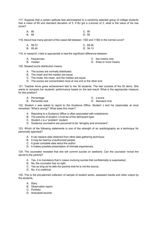 117. Suppose that a certain aptitude test administered to a randomly selected group of college students
had a mean of 80 and standard deviation of 5. If BJ got a z-scores of 3, what is the value of his raw
score?
A. 80 C. 90
B. 85 D. 95
118. About how many percent of the cases fall between -1SD and +1SD in the normal curve?
A. 99.72 C. 68.26
B. 95.44 D. 34.13
119. In research, t-test is appropriate to test the significant difference between:
A. frequencies
B. median
C. two means only
D. three or more means
120. Skewed score distribution means:
A. The scores are normally distributed.
B. The mean and the median are equal.
C. The mode, the mean, and the median are equal.
D. The scores are concentrated more at one end or the other end.
121. Teacher Anne gives achievement test to her 30 students. The test consists of the 25 items. She
wants to compare her students’ performance based on the test result. What is the appropriate measure
for this position?
A. Percentage
B. Percentile rank
C. z-score
D. Standard nine
122. Student J was asked to report to the Guidance Office. Student J and his classmates at once
remarked: “What’s wrong?” What does this mean?
A. Reporting to a Guidance Office is often associated with misbehavior.
B. The parents of student J must be of the delinquent type.
C. Student J is a “problem” student.
D. Guidance counselors are perceived to be “almighty and omniscient”.
123. Which of the following statements is one of the strength of an autobiography as a technique for
personally appraisal?
A. It can replace data obtained from other data gathering technique.
B. It may be read by unauthorized people.
C. It gives complete data about the author.
D. It makes possible presentation of intimate experiences.
124. The counselee revealed that she will commit suicide on weekend. Can the counselor reveal the
secret to the parents?
A. Yes, it is mandatory that in cases involving suicide that confidentially is superseded.
B. No, the counselor has no right.
C. Yes as long as he tells the parents that he is not the source.
D. No, it is unethical.
125. This is the pre-planned collection of sample of student works, assessed results and other output by
the students.
A. Diary
B. Observation report
C. Portfolio
D. Anecdotal records
 