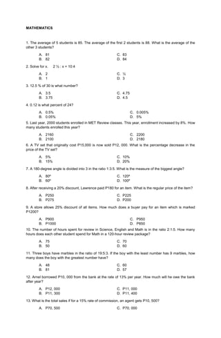 MATHEMATICS
1. The average of 5 students is 85. The average of the first 2 students is 88. What is the average of the
other 3 students?
A. 81 C. 83
B. 82 D. 84
2. Solve for x. 2 ½ : x = 10:4
A. 2 C. ½
B. 1 D. 3
3. 12.5 % of 30 is what number?
A. 3.5 C. 4.75
B. 3.75 D. 4.5
4. 0.12 is what percent of 24?
A. 0.5%
B. 0.05%
C. 0.005%
D. 5%
5. Last year, 2000 students enrolled in MET Review classes. This year, enrollment increased by 8%. How
many students enrolled this year?
A. 2160
B. 2100
C. 2200
D. 2180
6. A TV set that originally cost P15,000 is now sold P12, 000. What is the percentage decrease in the
price of the TV set?
A. 5% C. 10%
B. 15% D. 20%
7. A 180-degree angle is divided into 3 in the ratio 1:3:5. What is the measure of the biggest angle?
A. 80º C. 120º
B. 60º D. 100º
8. After receiving a 20% discount, Lawrence paid P180 for an item. What is the regular price of the item?
A. P250 C. P225
B. P275 D. P200
9. A store allows 25% discount of all items. How much does a buyer pay for an item which is marked
P1200?
A. P900
B. P1000
C. P950
D. P850
10. The number of hours spent for review in Science, English and Math is in the ratio 2:1:5. How many
hours does each other student spend for Math in a 120-hour review package?
A. 75 C. 70
B. 50 D. 60
11. Three boys have marbles in the ratio of 19:5:3. If the boy with the least number has 9 marbles, how
many does the boy with the greatest number have?
A. 48 C. 60
B. 81 D. 57
12. Arnel borrowed P10, 000 from the bank at the rate of 13% per year. How much will he owe the bank
after year?
A. P12, 000 C. P11, 000
B. P11, 300 D. P11, 400
13. What is the total sales if for a 15% rate of commission, an agent gets P10, 500?
A. P70, 500 C. P70, 000
 