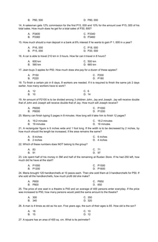 B. P80, 500 D. P80, 000
14. A salesman gets 12% commission for the first P15, 000 and 10% for the amount over P15, 000 of his
total sales. How much does he get for a total sales of P30, 600?
A. P3400 C. P3340
B. P3360 D. P3460
15. How much should a man deposit in a bank at 8% interest if he wants to gain P 1, 600 in a year?
A. P16, 000 C. P18, 000
B. P15, 000 D. P20, 000
16. A car is able to travel 210 km in 3 hours. How far can it travel in 8 hours?
A. 600 km C. 500 km
B. 560 km D. 660 km
17. Jean buys 3 apples for P50. How much does she pay for a dozen of these apples?
A. P150
B. P220
C. P200
D. P180
18. To finish a certain job in 6 days, 8 workers are needed. If it is required to finish the same job 2 days
earlier, how many workers have to work?
A. 12 C. 6
B. 10 D. 14
19. An amount of P2100 is to be divided among 3 children John, Jay and Joseph. Jay will receive double
that of John and Joseph will receive double that of Jay. How much will Joseph receive?
A. P6000
B. P8000
C. P1000
D. P1200
20. Manny can finish typing 5 pages in 8 minutes. How long will it take him to finish 12 pages?
A. 19.2 minutes
B. 19 minutes
C. 18.2 minutes
D. 18 minutes
21. A rectangular figure is 6 inches wide and 1 foot long. If the width is to be decreased by 2 inches, by
how much should the length be increased, if the area remains the same?
A. 8 inches
B. 2 inches
C. 6 inches
D. 4 inches
22. Which of these numbers does NOT belong to the group?
A. 83
B. 91
C. 71
D. 97
23. Lito spent half of his money in SM and half of the remaining at Rustan Store. If he had 250 left, how
much did he have at the start?
A. P1000
B. P1200
C. P1500
D. P1600
24. Maria brought 120 handkerchiefs at 10 pesos each. Then she sold them at 3 handkerchiefs for P50. If
she sold all the handkerchiefs, how much profit did she make?
A. P600
B. P800
C. P850
D. 650
25. The price of one seat in a theatre is P40 and an average of 400 persons enter everyday. If the price
was increased to P50, how many persons would yield the same amount to the theatre?
A. 300 C. 350
B. 340 D. 320
26. A man is 4 times as old as his son. Five years ago, the sum of their ages is 65. How old is the son?
A. 18 C. 10
B. 15 D. 12
27. A square has an area of 400 sq. cm. What is its perimeter?
 
