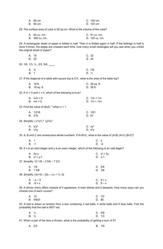A. 80 cm C. 100 cm
B. 60 cm D. 120 cm
28. The surface area of cube is 50 sq.cm. What is the volume of the cube?
A. 64 cu. cm. C. 81 cu. cm.
B. 300 cu. cm. D. 125 cu. cm.
29. A rectangular sheet of paper is folded in half. Then it is folded again in half. If the foldings in half is
done 5 times, the edges are creased each time, how many small rectangles will you see when you unfold
the original sheet of paper?
A. 16 C. 32
B. 25 D. 24
30. 1/6, 1/3, ½ , 2/3, 5/6, ____
A. ¾ C. 7/6
B. 1 D. ¼
31. If the diagonal of a table with square top is 6 ft., what is the area of the table top?
A. 18 ft. C. 36 sq. ft.
B. 18 sq. ft. D. 36 ft.
32. If m > 0 and n < 0, which of the following is true?
A. m/n = 0 C. 1/m > 1/n
B. mn > 0 D. 1/n > 1/m
33. Find the value of (8x2) -3 when x = 1.
A. 1/216 C. 1/81
B. 216 D. 81
34. Simplify: ( x2/y2) 2 (y2/x)3
A. x/y4 C. xy4
B. x4/y D. x4y
35. A, B and C are consecutive whole numbers. If A>B>C, what is the value of (A-B) (A-C) (B-C)?
A. 1
B. -1
C. 2
D. -2
36. If x is an odd integer and y is an even integer, which of the following is an odd iteger?
A. 2x-y
B. x2 + y-1
C. x2 + 3y
D. x-1
37. Simplify: 12 1/8 – 3 5/6 – 7 2/3
A. 1/8
B. 1 5/8
C. 5/8
D. 3/8
38. Simplify: (3x+5) – [3x – (-x + 1) -3]
A. –x – 9
B. -9 + x
C. 9 + x
D. 9 – x
39. A dinner menu offers choices of 5 appetizers, 8 main dishes and 2 desserts. How many ways can you
choose one of each course?
A. 15
B. 5!8!2!
C. 15!
D. 80
40. A ball is drawn at random from a box containing 3 red balls, 4 white balls and 5 blue balls. Find the
probability that the ball is NOT red.
A. ¼
B. ¾
C. 2/9
D. 1/3
41. When a pair of fair dice is thrown, what is the probability of getting a sum of 9?
A. 2/3 B. 1/9
 