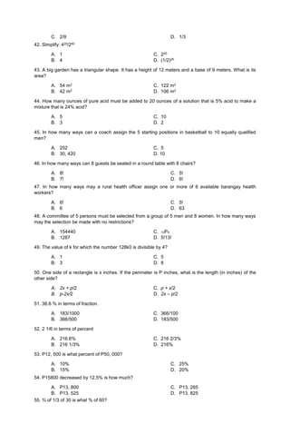 C. 2/9 D. 1/3
42. Simplify: 420/240
A. 1 C. 220
B. 4 D. (1/2)20
43. A big garden has a triangular shape. It has a height of 12 meters and a base of 9 meters. What is its
area?
A. 54 m2 C. 122 m2
B. 42 m2 D. 106 m2
44. How many ounces of pure acid must be added to 20 ounces of a solution that is 5% acid to make a
mixture that is 24% acid?
A. 5 C. 10
B. 3 D. 2
45. In how many ways can a coach assign the 5 starting positions in basketball to 10 equally qualified
men?
A. 252 C. 5
B. 30, 420 D. 10
46. In how many ways can 8 guests be seated in a round table with 8 chairs?
A. 8!
B. 7!
C. 5!
D. 6!
47. In how many ways may a rural health officer assign one or more of 6 available barangay health
workers?
A. 6!
B. 6
C. 5!
D. 63
48. A committee of 5 persons must be selected from a group of 5 men and 8 women. In how many ways
may the selection be made with no restrictions?
A. 154440 C. 13P5
B. 1287 D. 5!13!
49. The value of k for which the number 128k0 is divisible by 4?
A. 1 C. 5
B. 3 D. 8
50. One side of a rectangle is x inches. If the perimeter is P inches, what is the length (in inches) of the
other side?
A. 2x + p/2 C. p + x/2
B. p-2x/2 D. 2x – p/2
51. 36.6 % in terms of fraction.
A. 183/1000 C. 366/100
B. 366/500 D. 183/500
52. 2 1/6 in terms of percent
A. 216.6% C. 216 2/3%
B. 216 1/3% D. 216%
53. P12, 500 is what percent of P50, 000?
A. 10%
B. 15%
C. 25%
D. 20%
54. P15800 decreased by 12.5% is how much?
A. P13, 800
B. P13, 525
C. P13, 285
D. P13, 825
55. ¾ of 1/3 of 30 is what % of 60?
 