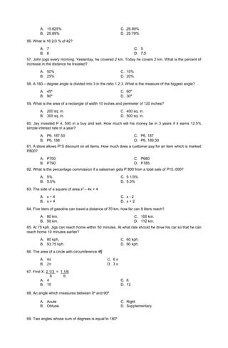 A. 15.625% C. 26.89%
B. 25.89% D. 25.79%
56. What is 16 2/3 % of 42?
A. 7
B. 6
C. 5
D. 7.5
57. John jogs every morning. Yesterday, he covered 2 km. Today he covers 2 km. What is the percent of
increase in the distance he traveled?
A. 50% C. 10%
B. 25% D. 20%
58. A 180 – degree angle is divided into 3 in the ratio 1:2:3. What is the measure of the biggest angle?
A. 45º C. 60º
B. 90º D. 30º
59. What is the area of a rectangle of width 10 inches and perimeter of 120 inches?
A. 200 sq. in. C. 400 sq. in.
B. 300 sq. in. D. 500 sq. in.
60. Jay invested P 4, 500 in a buy and sell. How much will his money be in 3 years if it earns 12.5%
simple interest rate in a year?
A. P6, 187.50
B. P6, 188
C. P6, 187
D. P6, 189.50
61. A store allows P15 discount on all items. How much does a customer pay for an item which is marked
P800?
A. P700
B. P790
C. P680
D. P785
62. What is the percentage commission if a salesman gets P 800 from a total sale of P15, 000?
A. 5% C. 5 1/3%
B. 5.5% D. 5.3%
63. The side of a square of area x2 – 4x + 4
A. x – 4 C. x - 2
B. x + 4 D. x + 2
64. Five liters of gasoline can travel a distance of 70 km. how far can 8 liters reach?
A. 80 km.
B. 50 km.
C. 100 km.
D. 112 km.
65. At 75 kph. Jigs can reach home within 50 minutes. At what rate should he drive his car so that he can
reach home 10 minutes earlier?
A. 80 kph. C. 60 kph.
B. 93.75 kph. D. 90 kph.
66. The area of a circle with circumference 4¶
A. 4𝜋 C. 6 𝜋
B. 2𝜋 D. 3 𝜋
67. Find X: 2 1/3 = 1 1/6
X 6
A. 4 C. 6
B. 10 D. 12
68. An angle which measures between 0º and 90º
A. Acute C. Right
B. Obtuse D. Supplementary
69. Two angles whose sum of degrees is equal to 180º
 