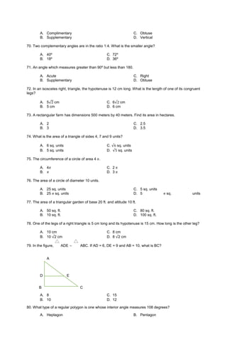 A. Complimentary
B. Supplementary
C. Obtuse
D. Vertical
70. Two complementary angles are in the ratio 1:4. What is the smaller angle?
A. 40º C. 72º
B. 18º D. 36º
71. An angle which measures greater than 90º but less than 180.
A. Acute
B. Supplementary
C. Right
D. Obtuse
72. In an isosceles right, triangle, the hypotenuse is 12 cm long. What is the length of one of its congruent
legs?
A. 5√2 cm C. 6√2 cm
B. 5 cm D. 6 cm
73. A rectangular farm has dimensions 500 meters by 40 meters. Find its area in hectares.
A. 2
B. 3
C. 2.5
D. 3.5
74. What is the area of a triangle of sides 4, 7 and 9 units?
A. 6 sq. units C. √6 sq. units
B. 5 sq. units D. √5 sq. units
75. The circumference of a circle of area 4 𝜋.
A. 4𝜋 C. 2 𝜋
B. 𝜋 D. 3 𝜋
76. The area of a circle of diameter 10 units.
A. 25 sq. units
B. 25 𝜋 sq. units
C. 5 sq. units
D. 5 𝜋 sq. units
77. The area of a triangular garden of base 20 ft. and altitude 10 ft.
A. 50 sq. ft.
B. 10 sq. ft.
C. 80 sq. ft.
D. 100 sq. ft.
78. One of the legs of a right triangle is 5 cm long and its hypotenuse is 15 cm. How long is the other leg?
A. 10 cm C. 8 cm
B. 10 √2 cm D. 8 √2 cm
79. In the figure, ADE ~ ABC. If AD = 6, DE = 9 and AB = 10, what is BC?
A
D E
B C
A. 8 C. 15
B. 10 D. 12
80. What type of a regular polygon is one whose interior angle measures 108 degrees?
A. Heptagon B. Pentagon
 