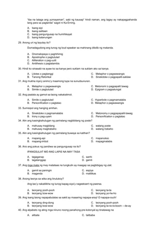 “iba na talaga ang yumayaman”, sabi ng kausap” hindi naman, ang tagay ay nakapagpahanda
lang para sa pagtanda” sagot ni Ka Erning.
A. Isang sipi
B. Isang salitaan
C. Isang pangungusap na humihikayat
D. Isang katanungan
29. Anong uri ng tayutay ito?
Dumadagudong ang tunog ng loud speaker sa mahinang dibdib ng matanda.
A. Onomatopeya o paghihimig
B. Apostrophe o pagtutulad
C. Alliteration o pag-uulit
D. Antithesis o pagtatambis
30. Hindi ko sinasabi na ayaw ko sa kanya pero suklam na suklam ako sa kanya.
A. Litotes o pagtanggi
B. Tanong Retorikal
C. Metaphor o pagwawangis
D. Sinekdoke o pagpapalit-saklaw
31. Ang mukha niya’y animo’y maamong tupa na sunudsunuran.
A. Metaphor o pagwawangis C. Metonomi o pagpapalit tawag
B. Simile o pagtutulad D. Epigram o pagsalungat
32. Ang paalala ay gamot sa taong nakakalimot.
A. Simile o pagtutulad C. Hyperbole o pagmamalabis
B. Personification o pagtatao D. Metaphor o pagwawangis
33. Sumisipol ang hanging amihan.
A. Sinekdoke o pagmamalabis
B. Irony o pag-uyam
C. Metonomy o pagpapapalit-tawag
D. Personification o pagtatao
34. Alin ang kasingkahulugan ng pariralang nagbibilang ng poste?
A. mahusay magbilang
B. mahusay magtrabaho
C. walang poste
D. walang trabaho
35. Alin ang kasingkahulugan ng pariralang buwaya sa katihan?
A. mapang-api
B. mapang-imbot
C. mapanukso
D. mapagmalabis
36. Ano ang pokus ng pandiwa sa pangungusap na ito?
IPANGSULAT MO ANG LAPIS NA MAY TASA
A. tagaganap C. sanhi
B. tagatanggap D. gamit
37. Ang mga mata ng may matataas na tungkulin ay maagap sa pagbibigay ng ulat.
A. gamit sa paningin C. espiya
B. maganda D. matitikas
38. Anong teorya sa wika ang tinutukoy?
Ang tao’y nakalilikha ng tunog kapag siya’y nageeksert ng pwersa.
A. teoryang pooh-pooh
B. teoryang bow-wow
C. teoryang ta-ta
D. teoryang yo-he-ho
39. Ang isang taong napapabulalas sa sakit ay maaaring napapa-aray! O napapa-ouch!
A. teoryang ding-dong
B. teoryang bow-wow
C. teoryang pooh-pooh
D. teoryang ta-ra-ra-boom – de-ay
40. Ang alpabeto ng ating mga ninuno noong panahong pre-kolonyal ay tinatawag na
A. alibata C. talibaba
 