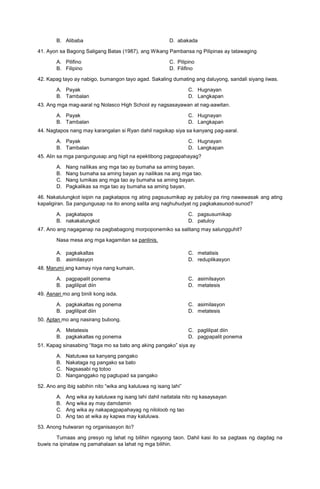 B. Alibaba D. abakada
41. Ayon sa Bagong Saligang Batas (1987), ang Wikang Pambansa ng Pilipinas ay tatawaging
A. Pilifino C. Pilipino
B. Filipino D. Filifino
42. Kapag tayo ay nabigo, bumangon tayo agad. Sakaling dumating ang daluyong, sandali siyang iiwas.
A. Payak
B. Tambalan
C. Hugnayan
D. Langkapan
43. Ang mga mag-aaral ng Nolasco High School ay nagsasayawan at nag-aawitan.
A. Payak
B. Tambalan
C. Hugnayan
D. Langkapan
44. Nagtapos nang may karangalan si Ryan dahil nagsikap siya sa kanyang pag-aaral.
A. Payak
B. Tambalan
C. Hugnayan
D. Langkapan
45. Alin sa mga pangungusap ang higit na epektibong pagpapahayag?
A. Nang nailikas ang mga tao ay bumaha sa aming bayan.
B. Nang bumaha sa aming bayan ay nailikas na ang mga tao.
C. Nang lumikas ang mga tao ay bumaha sa aming bayan.
D. Pagkalikas sa mga tao ay bumaha sa aming bayan.
46. Nakalulungkot isipin na pagkatapos ng ating pagsusumikap ay patuloy pa ring nawawasak ang ating
kapaligiran. Sa pangungusap na ito anong salita ang naghuhudyat ng pagkakasunod-sunod?
A. pagkatapos
B. nakakalungkot
C. pagsusumikap
D. patuloy
47. Ano ang nagaganap na pagbabagong morpoponemiko sa salitang may salungguhit?
Nasa mesa ang mga kagamitan sa panlinis.
A. pagkakaltas
B. asimilasyon
C. metatisis
D. reduplikasyon
48. Marumi ang kamay niya nang kumain.
A. pagpapalit ponema
B. paglilipat diin
C. asimilsayon
D. metatesis
49. Asnan mo ang binili kong isda.
A. pagkakaltas ng ponema
B. paglilipat diin
C. asimilasyon
D. metatesis
50. Aptan mo ang nasirang bubong.
A. Metatesis
B. pagkakaltas ng ponema
C. paglilipat diin
D. pagpapalit ponema
51. Kapag sinasabing “Itaga mo sa bato ang aking pangako” siya ay
A. Natutuwa sa kanyang pangako
B. Nakataga ng pangako sa bato
C. Nagsasabi ng totoo
D. Nanganggako ng pagtupad sa pangako
52. Ano ang ibig sabihin nito “wika ang kaluluwa ng isang lahi”
A. Ang wika ay kaluluwa ng isang lahi dahil naitatala nito ng kasaysayan
B. Ang wika ay may damdamin
C. Ang wika ay nakapagpapahayag ng niloloob ng tao
D. Ang tao at wika ay kapwa may kaluluwa.
53. Anong hulwaran ng organisasyon ito?
Tumaas ang presyo ng lahat ng bilihin ngayong taon. Dahil kasi ito sa pagtaas ng dagdag na
buwis na ipinataw ng pamahalaan sa lahat ng mga bilihin.
 