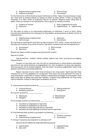 A. Paghahambing at pagkokontrast
B. Problema at solusyon
C. Sanhi at bunga
D. Enumerasyon
54. Sina Nora Aunor at Vilma Santos ay kapwa mahuhusay na artista. Taglay nila ang kahusayan sa pag-
arte, halos lahat ng kanilang pelikula ay nabigay sa kanila ng acting awards. Si Nora ay tinaguriang
“Superstar” at si Vilma naman ay tinaguriang “Star for all seasons”. Bagamat pareho silang sikat na
artista, si Nora ay mahusay rin na mang-aawit at si Vilma ngayon ay mahusay na pulitiko.
A. Problema at solusyon
B. Depinisyon
C. Order o pagkakasunud-sunod
D. Paghahamibing at pagkokontrast
E.
55. Ang gitara ay isang uri ng instrumenting pangmusika na nahahanay o nauuri sa string. Upang
tumunog ang instrumentong ito ay kailangang mo itong kalabitin ng kanang kamay at titipahin naman ng
kaliwang kamay.
A. Paghahambing at pagkokontrast
B. Sanhi at bunga
C. Depinisyon
D. Enumerasyon
56. Ang isang set ng kompyuter ay binubuo ng mga sumusunod: CPU, monitor, mouse, key board at avr.
Ang opsyunal na bahagi nito ay printer at scanner. Ibig sabihin, maaaring wala ang mga kagamitang ito.
A. Enumerasyon C. Sanhi at bunga
B. Depinisyon D. Order
Basahin ang Teksto sa ibaba at sagutan ang mga kasunod na aytem.
Mag-isip ka, Binata
Ikaw ay baguntao… malakas, makisig, matatag, maginoo, ikaw, tulad, ng iyong ama ay magiging
haligi ng tahanan.
Huwaran mo ang iyong ama. Siya ang utak na namamatnugot sa inyong tahanan samantalang
ang iyong ina ang siyang katuwang sa pagpapaligaya nito. Ikaw ay galamay ng iyong mga magulang.
Ikaw ang pag-asa nila sa kanilang pagtanda. Ikaw ang dahilan ng kanilang pagkakasakit. Dapat mong
gantihan ng kabutihan ang kanilang paghihirap.
Ngayon nag-aaral ka pa’y maaari kang tumulong sa anu mang paraan. Ngunit ang higit nilang
inaasahan sa iyo ay ang pagtatapos mo ng pag-aaral. Para kanino ang iyong pag-aaral? Ito’y para sa
iyong kinabukasan, upang ikaw ay maging matatag at nakahandang tumanggap ng pananagutan. Kaya
dapat mong ibigin at igalang ang iyong mga magulang. Tungkulin mong paglingkuran sila nang buong
lugod at kasiyahan. Huwag mo silang biguin sa pangarap nila sa iyo!
57. Ang pananaw na ginamit sa teksto ay _________________.
A. Unang panahunan
B. Ikalawang panahunan
C. Ikatlong panahunan
D. Wala ginamit
58. Ang tono ng teksto ay _________________.
A. Mapangutya C. Mapanghikayat
B. Mapagbiro D. Mapanumbat
59. Sa pamagat ng teksto ay mahihinuhang _________________.
A. Ang teksto ay nangangaral sa mga binata
B. Ang teksto ay nagbababala sa mga binata
C. Ang teksto ay isang pagsusulit para sa mga binata.
D. Ang teksto ay isang pagtawag sa atensyon para sa mga binata.
60. Ang ikalawang talata ng teksto ay gumagamit ng hulwarang _________________.
A. Depinisyon
B. Paghahambing at pagkokontrast
C. Problema at solusyon
D. Enumerasyon
61. Anong uri ng tayutay ang napapaloob sa pahayag na ito?
NALIGO NA SA HAMOG NG GABI ANG MGA BULAKLAK
A. pagmamalabis
B. pag-uuyam
C. pagpapalit-tawag
D. pagsasatao
 