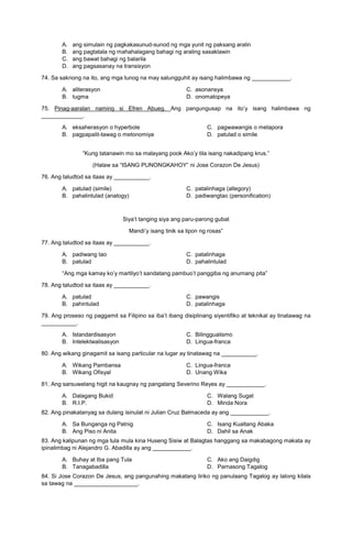 A. ang simulain ng pagkakasunud-sunod ng mga yunit ng paksang aralin
B. ang pagtatala ng mahahalagang bahagi ng araling sasaklawin
C. ang bawat bahagi ng balarila
D. ang pagsasanay na transisyon
74. Sa saknong na ito, ang mga tunog na may salungguhit ay isang halimbawa ng ____________.
A. aliterasyon C. asonansya
B. tugma D. onomatopeya
75. Pinag-aaralan naming si Efren Abueg. Ang pangungusap na ito’y isang halimbawa ng
_____________.
A. eksaherasyon o hyperbole
B. pagpapalit-tawag o metonomiya
C. pagwawangis o metapora
D. patulad o simile
“Kung tatanawin mo sa malayang pook Ako’y tila isang nakadipang krus.”
(Halaw sa “ISANG PUNONGKAHOY” ni Jose Corazon De Jesus)
76. Ang taludtod sa itaas ay ___________.
A. patulad (simile) C. patalinhaga (allegory)
B. pahalintulad (analogy) D. padiwangtao (personification)
Siya’t tanging siya ang paru-parong gubat
Mandi’y isang tinik sa lipon ng rosas”
77. Ang taludtod sa itaas ay ___________.
A. padiwang tao C. patalinhaga
B. patulad D. pahalintulad
“Ang mga kamay ko’y martilyo’t sandatang pambuo’t panggiba ng anumang pita”
78. Ang taludtod sa itaas ay ___________.
A. patulad C. pawangis
B. pahintulad D. patalinhaga
79. Ang proseso ng paggamit sa Filipino sa iba’t ibang disiplinang siyentifiko at teknikal ay tinatawag na
___________.
A. Istandardisasyon C. Bilinggualismo
B. Intelektwalisasyon D. Lingua-franca
80. Ang wikang ginagamit sa isang particular na lugar ay tinatawag na ___________.
A. Wikang Pambansa C. Lingua-franca
B. Wikang Ofisyal D. Unang Wika
81. Ang sarsuwelang higit na kaugnay ng pangalang Severino Reyes ay ____________.
A. Dalagang Bukid
B. R.I.P.
C. Walang Sugat
D. Minda Nora
82. Ang pinakatanyag sa dulang isinulat ni Julian Cruz Balmaceda ay ang ____________.
A. Sa Bunganga ng Patnig
B. Ang Piso ni Anita
C. Isang Kualtang Abaka
D. Dahil sa Anak
83. Ang kalipunan ng mga tula mula kina Huseng Sisiw at Balagtas hanggang sa makabagong makata ay
ipinalimbag ni Alejandro G. Abadilla ay ang ____________.
A. Buhay at Iba pang Tula
B. Tanagabadilla
C. Ako ang Daigdig
D. Parnasong Tagalog
84. Si Jose Corazon De Jesus, ang pangunahing makatang liriko ng panulaang Tagalog ay lalong kilala
sa tawag na ____________________.
 