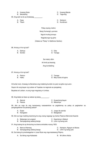 A. Huseng Sisiw
B. Batukaling
C. Huseng Batute
D. Taga-ilog
85. Ang awit na ito ay tinatawag _________.
A. Oyay
B. Tikam
C. Soliranin
D. Kundiman
Palay siyang matino
Nang Humangi’y yumuko
Ngunit muling tumayo
Nagkabunga ng ginto
(Halaw sa “Palay” ni Ildefonso Santos)
86. Anong uri ito ng tula?
A. Elehiya C. Oda
B. Soneto D. Tanaga
Sa mata’y dilim
At hindi pa liwanag
Ang tumatabing
87. Anong uri ito ng tula?
A. Pantun C. Tanaga
B. Haiku D. May sukat at tugma
At buhat noon, tinawag na Banahaw ang malaking bundok na yaon sa gitna ng Luzon.
Gayon din ang bayan ng Lukban at Tayabas na nagmula sa pangalang
Bayabas at Lukban, na ang mga magulang ni Limbas.
88. Ang talata sa itaas ay wakas ng isang _________.
A. Alamat C. Kuwentong bayan
B. Pabula D. Mitolohiya
89. Alin sa mga ito ang karaniwang nasasaksihan sa paglalamay sa patay at paglisahan sa
pangangatwiran sa paraang patula?
A. Duplo C. Juego de prenda
B. Karagatan D. Balagtasan
90. Alin sa mga maikling kwentong ito ang unang nagwagi ng Carlos Palanca Memorial Awards
A. Mabangis na Lungsod C. Kwentong ni Mabuti
B. Sampaguitang walang bango D. Lihim ng isang pulo
91. Ang dulang ito ay itinuturing na drama simboliko noong 1903.
A. Nene at Neneng
B. Sampaguitang walang bango
C. Kahapon, Ngayon at Bukas
D. Lihim ng isang pulo
92. Sa tulang ito pinahalagahan ni Jose Rizal ang mga kabataang Pilipino.
A. Sa Aking mga Kababata B. Mi Ultimo Adios
 